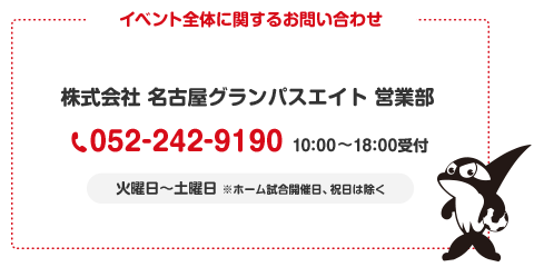 イベント全体に関するお問い合わせ 株式会社 名古屋グランパスエイト 営業部 052-242-9190 10:00～18:00受付 火曜日～土曜日 ※ホーム試合開催日、祝日は除く