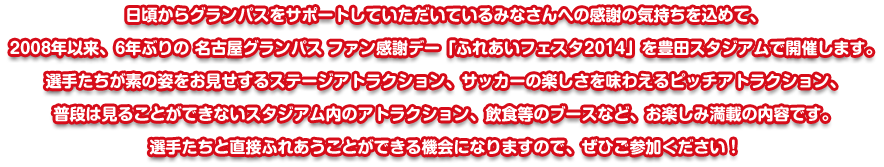 日頃からグランパスをサポートしていただいているみなさんへの感謝の気持ちを込めて、2008年以来、6年ぶりの 名古屋グランパス ファン感謝デー「ふれあいフェスタ2014」を豊田スタジアムで開催します。選手たちが素の姿をお見せするステージアトラクション、サッカーの楽しさを味わえるピッチアトラクション、普段は見ることができないスタジアム内のアトラクション、飲食等のブースなど、お楽しみ満載の内容です。選手たちと直接ふれあうことができる機会になりますので、ぜひご参加ください！