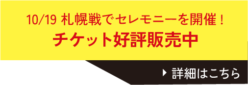 10/19 札幌戦でセレモニーを開催！チケット好評販売中